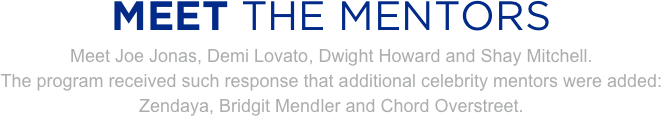 
MEET THE MENTORS
Meet Joe Jonas, Demi Lovato, Dwight Howard and Shay Mitchell.
The program received such response that additional celebrity mentors were added:
Zendaya, Bridgit Mendler and Chord Overstreet.


