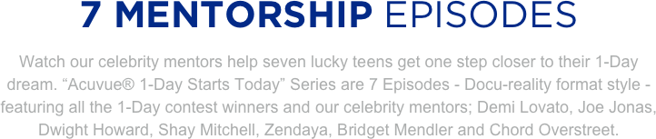 
7 MENTORSHIP EPISODES
Watch our celebrity mentors help seven lucky teens get one step closer to their 1-Day dream. “Acuvue® 1-Day Starts Today” Series are 7 Episodes - Docu-reality format style - featuring all the 1-Day contest winners and our celebrity mentors; Demi Lovato, Joe Jonas, Dwight Howard, Shay Mitchell, Zendaya, Bridget Mendler and Chord Overstreet. 