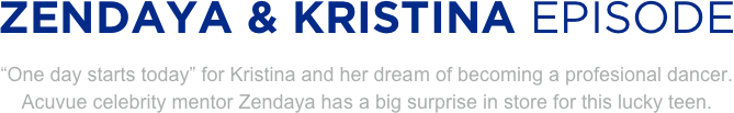 
ZENDAYA & KRISTINA EPISODE
“One day starts today” for Kristina and her dream of becoming a profesional dancer. 
Acuvue celebrity mentor Zendaya has a big surprise in store for this lucky teen.