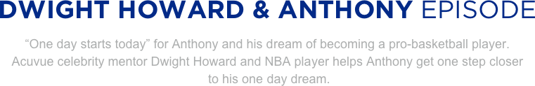 
DWIGHT HOWARD & ANTHONY EPISODE
“One day starts today” for Anthony and his dream of becoming a pro-basketball player. 
Acuvue celebrity mentor Dwight Howard and NBA player helps Anthony get one step closer
 to his one day dream.