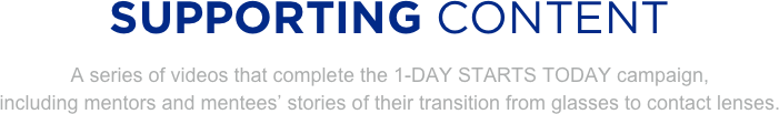 
SUPPORTING CONTENT
A series of videos that complete the 1-DAY STARTS TODAY campaign, 
including mentors and mentees’ stories of their transition from glasses to contact lenses.