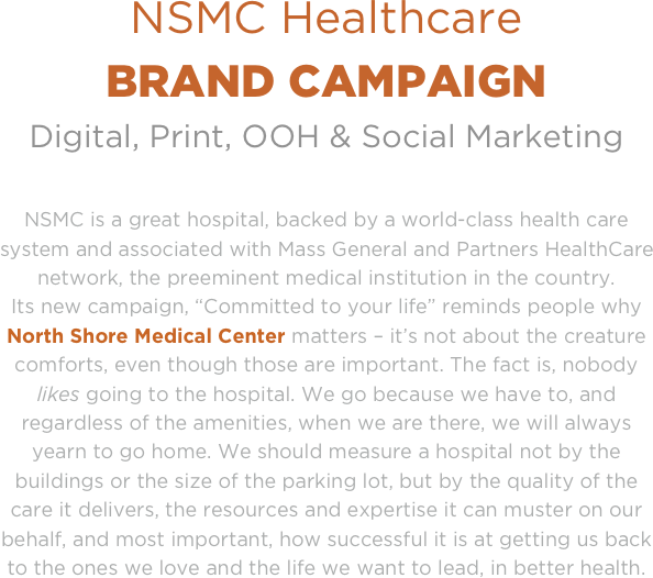 NSMC Healthcare 
BRAND CAMPAIGN
Digital, Print, OOH & Social Marketing

NSMC is a great hospital, backed by a world-class health care system and associated with Mass General and Partners HealthCare network, the preeminent medical institution in the country. 
Its new campaign, “Committed to your life” reminds people why North Shore Medical Center matters – it’s not about the creature comforts, even though those are important. The fact is, nobody likes going to the hospital. We go because we have to, and regardless of the amenities, when we are there, we will always yearn to go home. We should measure a hospital not by the buildings or the size of the parking lot, but by the quality of the care it delivers, the resources and expertise it can muster on our behalf, and most important, how successful it is at getting us back to the ones we love and the life we want to lead, in better health.

