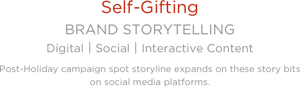 
Self-Gifting
BRAND STORYTELLING 
Digital⎪Social⎪Interactive ContentPost-Holiday campaign spot storyline expands on these story bits 
on social media platforms.